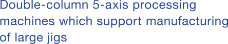 Double-column 5-axis processing machines which support manufacturing of large jigs